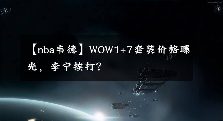【nba韦德】WOW1+7套装价格曝光,李宁挨打?
