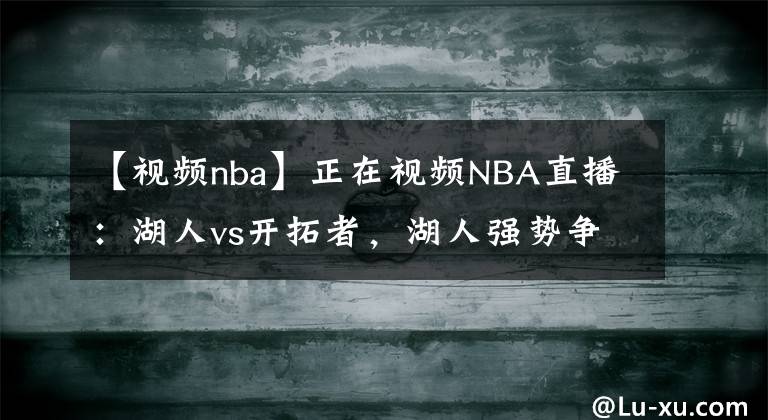 【视频nba】正在视频NBA直播：湖人vs开拓者，湖人强势争取打附加赛！