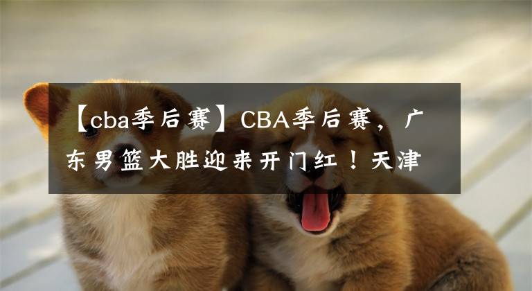 【cba季后赛】CBA季后赛，广东男篮大胜迎来开门红！天津男篮4人不得分遭遇惨败