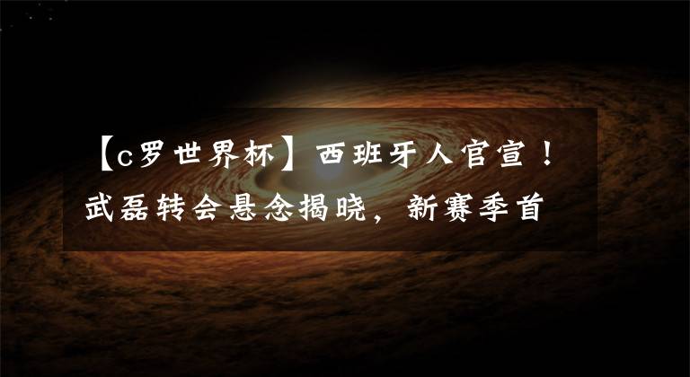 【c罗世界杯】西班牙人官宣！武磊转会悬念揭晓，新赛季首秀时间出炉，将创历史