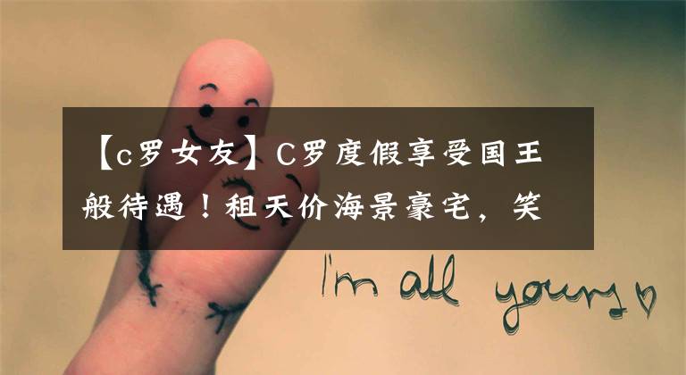 【c罗女友】C罗度假享受国王般待遇！租天价海景豪宅，笑容满面大秀6块腹肌