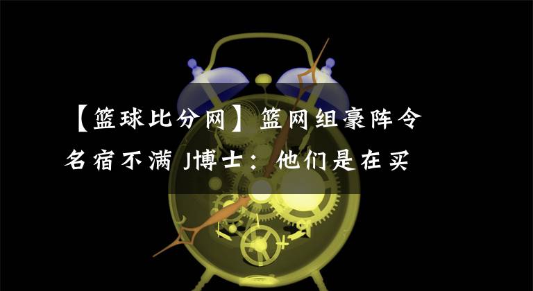 【篮球比分网】篮网组豪阵令名宿不满 J博士：他们是在买冠军-风驰体育网