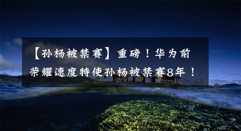 【孙杨被禁赛】重磅！华为前荣耀速度特使孙杨被禁赛8年！职业生涯恐命悬一线