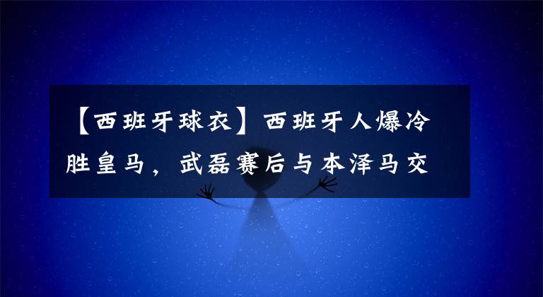 【西班牙球衣】西班牙人爆冷胜皇马,武磊赛后与本泽马交换球衣