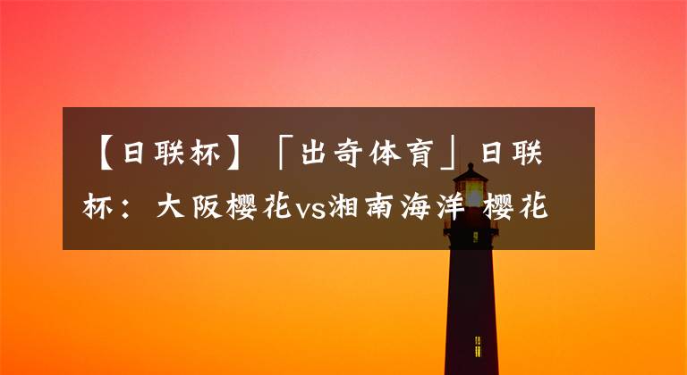 【日联杯】「出奇体育」日联杯:大阪樱花vs湘南海洋 樱花两前锋被征召