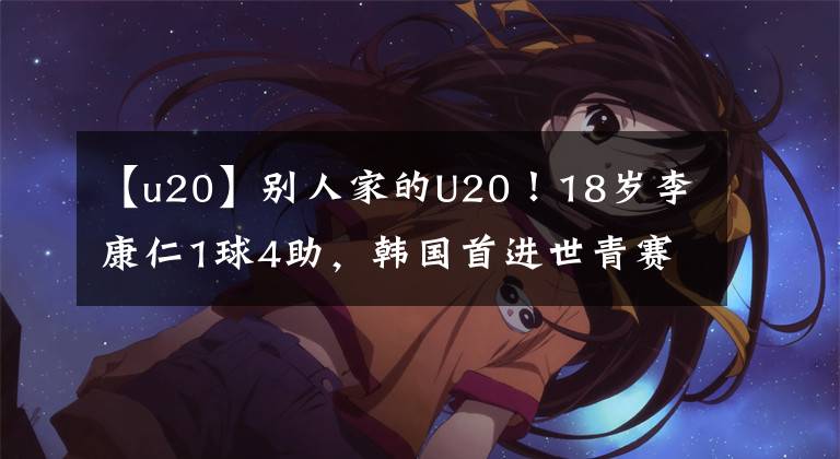【u20】别人家的U20！18岁李康仁1球4助，韩国首进世青赛决赛