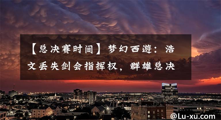 【总决赛时间】梦幻西游:浩文丢失剑会指挥权,群雄总决赛时间表