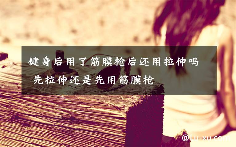 健身后用了筋膜枪后还用拉伸吗 先拉伸还是先用筋膜枪