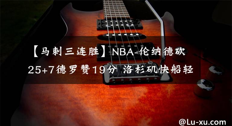 【马刺三连胜】NBA-伦纳德砍25+7德罗赞19分 洛杉矶快船轻取圣安东尼奥马刺获三连胜-老猫讲篮球