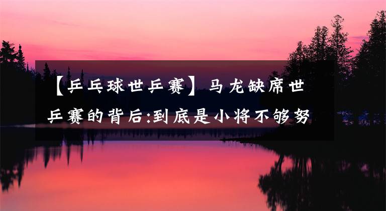 【乒乓球世乒赛】马龙缺席世乒赛的背后:到底是小将不够努力还是老将挡你们的路?