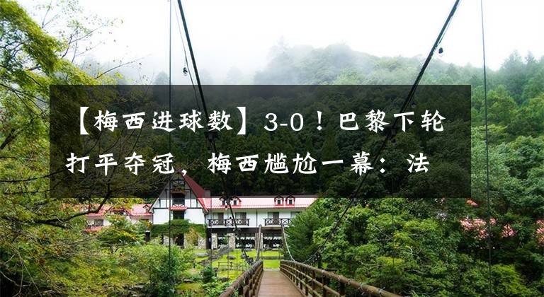 【梅西进球数】3-0！巴黎下轮打平夺冠，梅西尴尬一幕：法甲进球数不如后卫