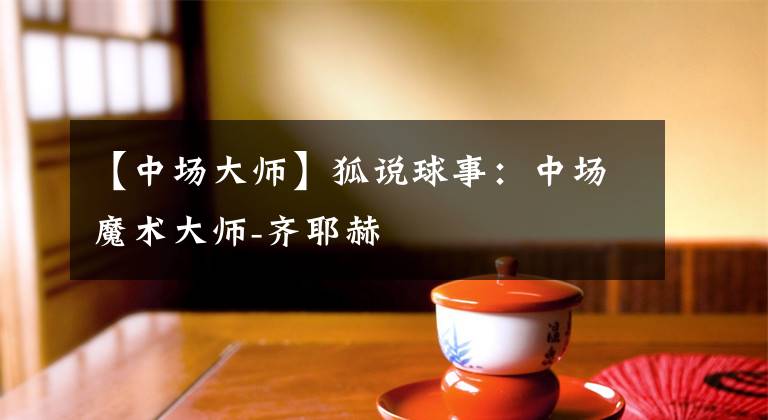 【中场大师】狐说球事:中场魔术大师-齐耶赫
