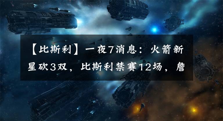 【比斯利】一夜7消息：火箭新星砍3双，比斯利禁赛12场，詹皇儿子或赛季报销