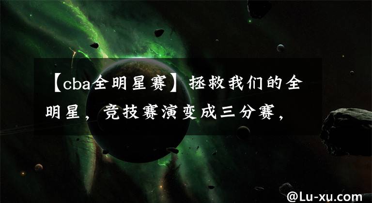 【cba全明星赛】拯救我们的全明星,竞技赛演变成三分赛,细数CBA全明星1v1的槽点