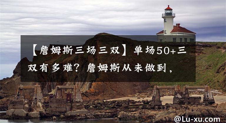 【詹姆斯三场三双】单场50+三双有多难?詹姆斯从未做到,一人拿下5次!
