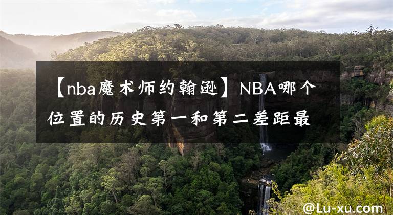 【nba魔术师约翰逊】NBA哪个位置的历史第一和第二差距最小?哪个位置差距最大?