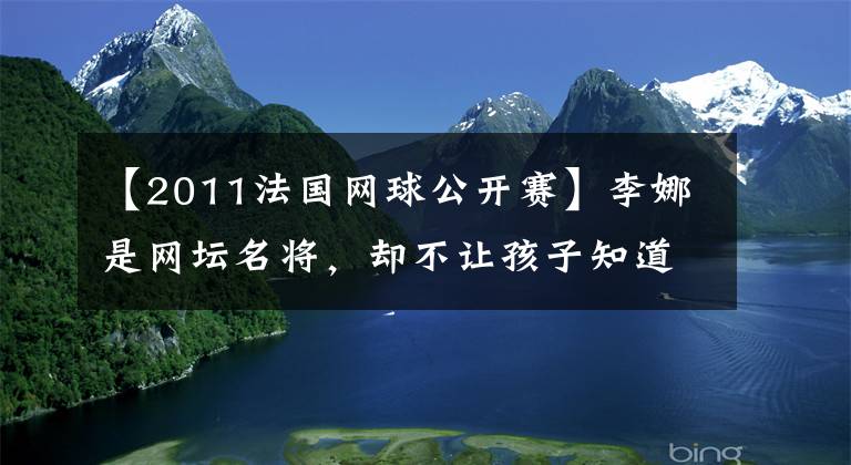 【2011法国网球公开赛】李娜是网坛名将,却不让孩子知道,她是这样解释的
