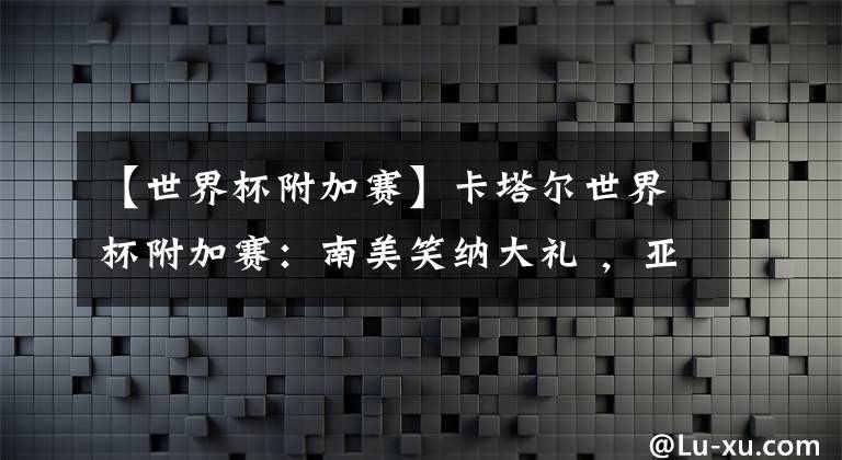 【世界杯附加赛】卡塔尔世界杯附加赛：南美笑纳大礼 ，亚洲或可一战，欧洲最残酷