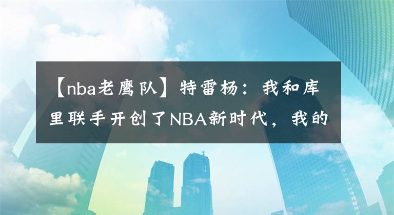 【nba老鹰队】特雷杨:我和库里联手开创了NBA新时代,我的能力一直都被低估了