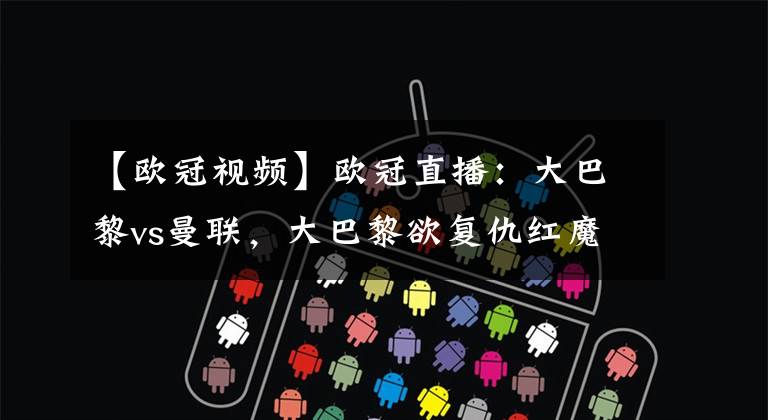 【欧冠视频】欧冠直播:大巴黎vs曼联,大巴黎欲复仇红魔,卡瓦尼无缘战旧主