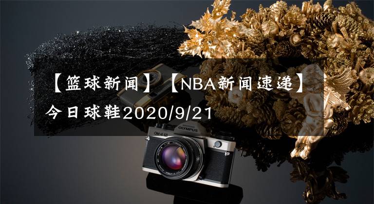 【篮球新闻】【NBA新闻速递】今日球鞋2020/9/21
