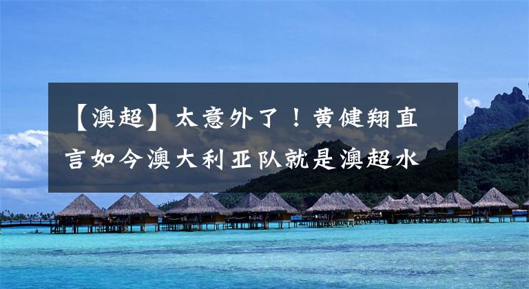 【澳超】太意外了！黄健翔直言如今澳大利亚队就是澳超水平，引发球迷热议
