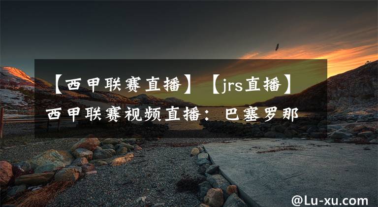 【西甲联赛直播】【jrs直播】西甲联赛视频直播：巴塞罗那VS韦斯卡赛前分析