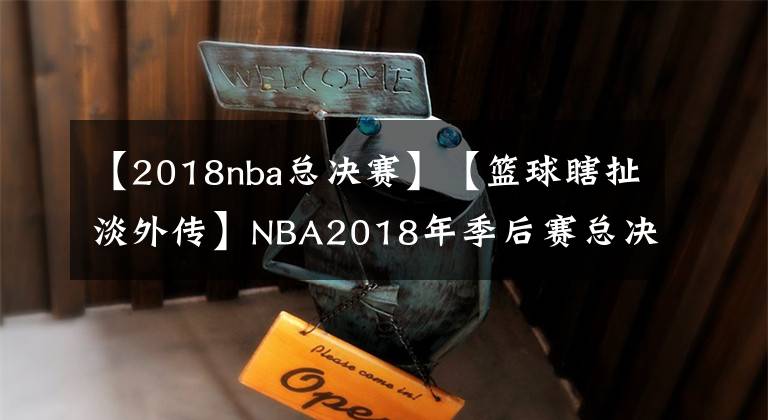 【2018nba总决赛】【篮球瞎扯淡外传】NBA2018年季后赛总决赛前2场回顾总结与展望