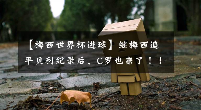【梅西世界杯进球】继梅西追平贝利纪录后，C罗也来了！！！职业生涯进球总数超越贝利！！！