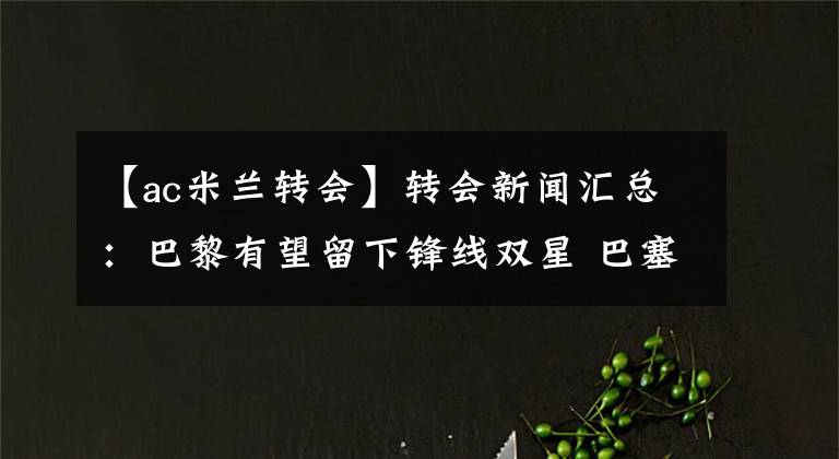 【ac米兰转会】转会新闻汇总：巴黎有望留下锋线双星 巴塞罗那盯上米兰队长