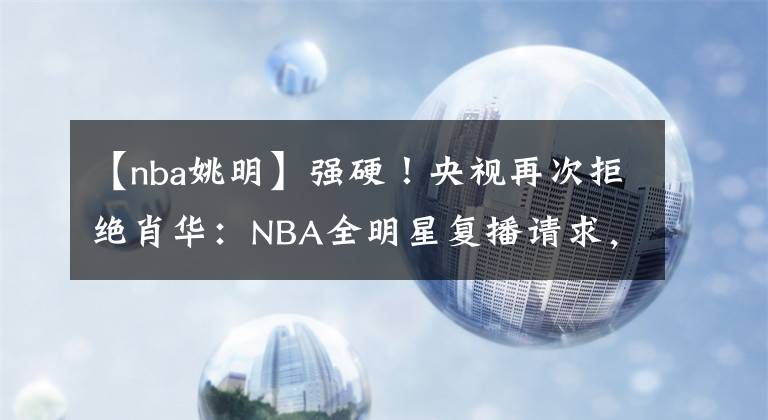 【nba姚明】强硬！央视再次拒绝肖华：NBA全明星复播请求，姚明宣布重大决定