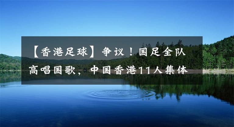 【香港足球】争议！国足全队高唱国歌，中国香港11人集体闭嘴，网友：不知好歹