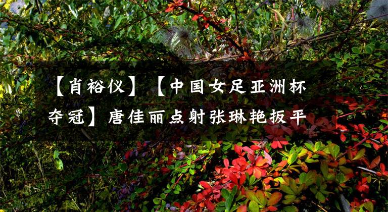 【肖裕仪】【中国女足亚洲杯夺冠】唐佳丽点射张琳艳扳平韩国，肖裕仪绝杀破门中国3-2逆转夺冠