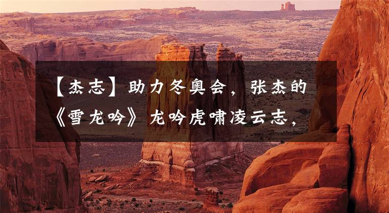 【杰志】助力冬奥会，张杰的《雪龙吟》龙吟虎啸凌云志，点燃奥运激情