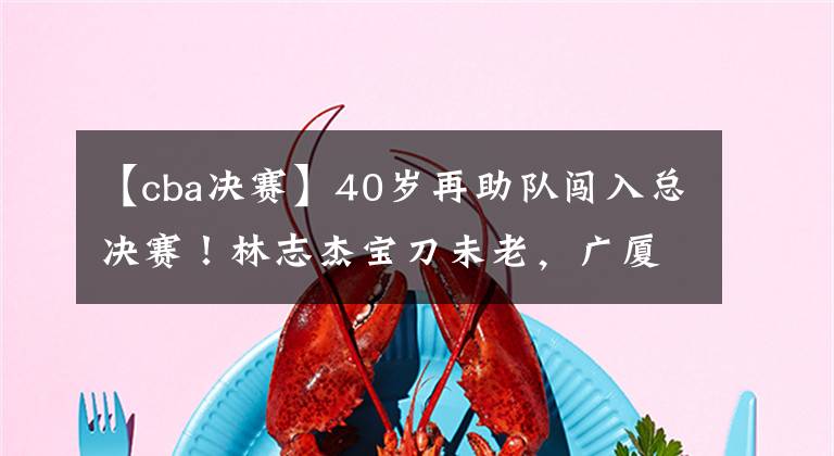 【cba决赛】40岁再助队闯入总决赛！林志杰宝刀未老，广厦欠他一个退役仪式