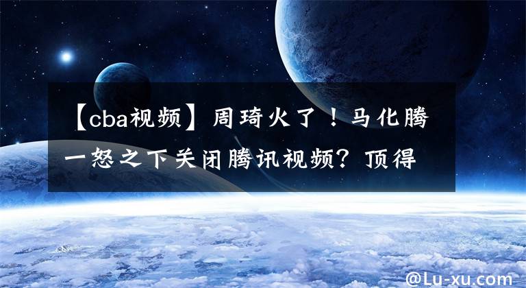 【cba视频】周琦火了！马化腾一怒之下关闭腾讯视频？顶得住压力，方能为自己正名！