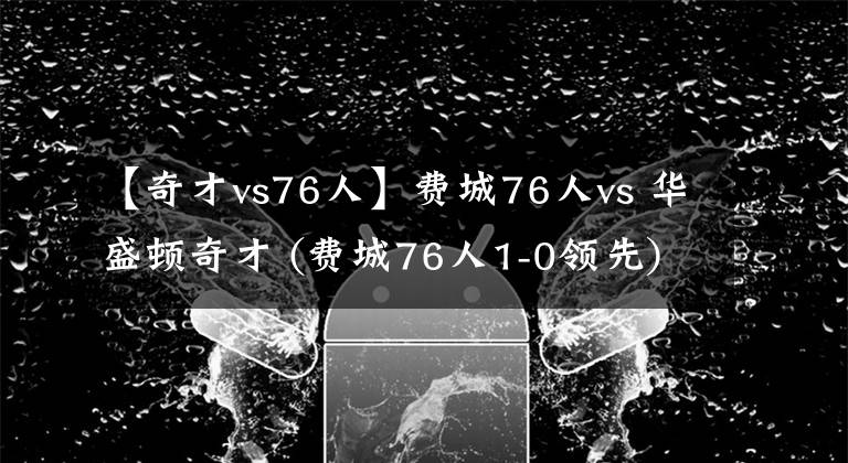 【奇才vs76人】费城76人vs 华盛顿奇才 (费城76人1-0领先)第二场
