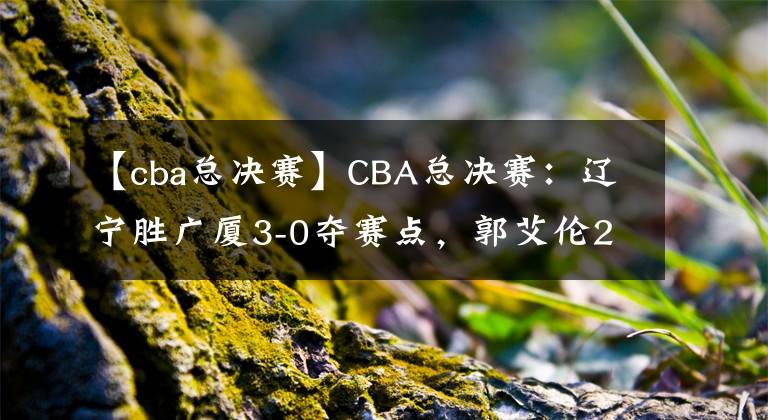 【cba总决赛】CBA总决赛：辽宁胜广厦3-0夺赛点，郭艾伦22分11助攻