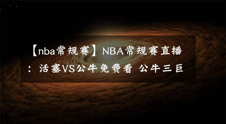【nba常规赛】NBA常规赛直播:活塞VS公牛免费看 公牛三巨头战状元!附全场录像