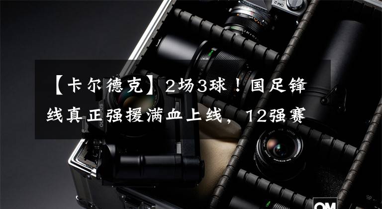 【卡尔德克】2场3球!国足锋线真正强援满血上线,12强赛或大杀四方!