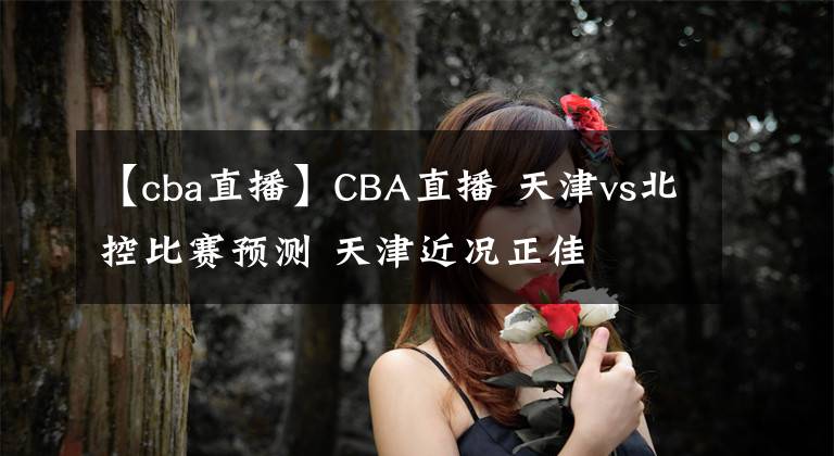 【cba直播】CBA直播 天津vs北控比赛预测 天津近况正佳