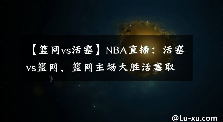 【篮网vs活塞】NBA直播：活塞vs篮网，篮网主场大胜活塞取连胜！
