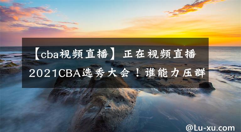 【cba视频直播】正在视频直播2021CBA选秀大会！谁能力压群雄当选状元？
