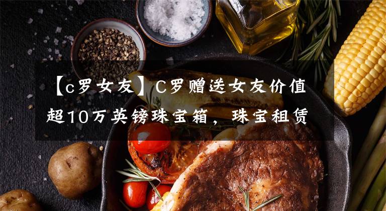 【c罗女友】C罗赠送女友价值超10万英镑珠宝箱，珠宝租赁给你一个无价珠宝盒
