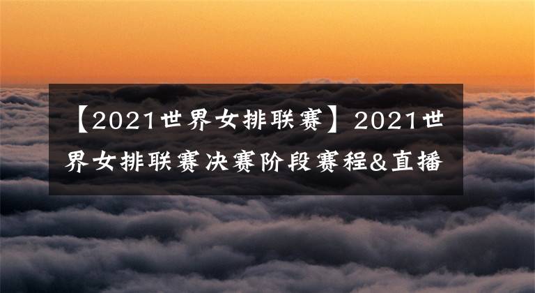 【2021世界女排联赛】2021世界女排联赛决赛阶段赛程&直播安排,央视体育客户端直播比赛