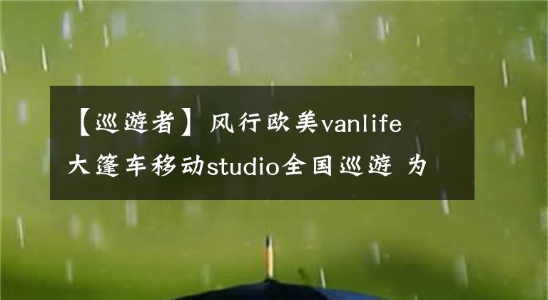 【巡游者】风行欧美vanlife 大篷车移动studio全国巡游 为文创品牌、旅行者及创业青年赋能