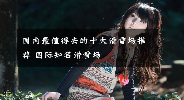 国内最值得去的十大滑雪场推荐 国际知名滑雪场