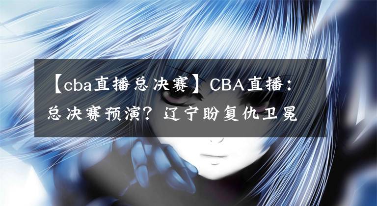 【cba直播总决赛】CBA直播:总决赛预演?辽宁盼复仇卫冕冠军 广东欲终结对手11连胜