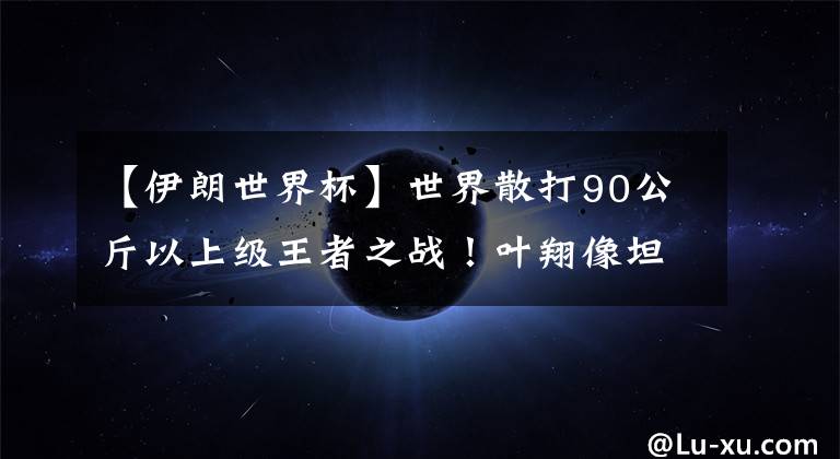 【伊朗世界杯】世界散打90公斤以上级王者之战!叶翔像坦克一样碾压伊朗选手!