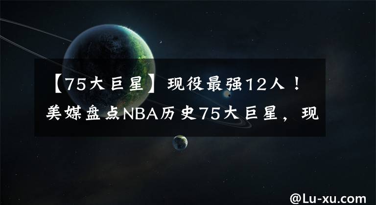【75大巨星】现役最强12人！美媒盘点NBA历史75大巨星，现役球员12人上榜